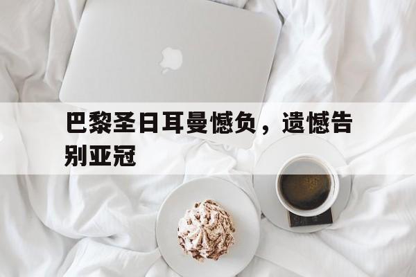 巴黎圣日耳曼憾负，遗憾告别亚冠的简单介绍