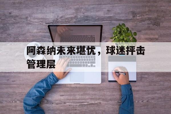 阿森纳未来堪忧，球迷抨击管理层